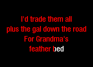 I'd trade them all
plus the gal down the road

For Grandma's
feather bed