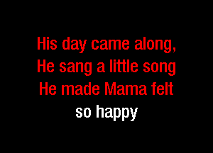 His day came along,
He sang a little song

He made Mama felt
so happy