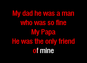 My dad he was a man
who was so fine

My Papa
He was the only friend
of mine