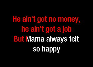 He ain't got no money,
he ain't got a job

But Mama always felt
so happy