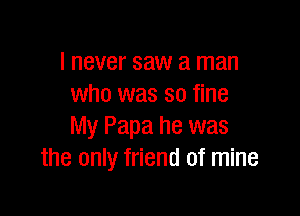 I never saw a man
who was so fine

My Papa he was
the only friend of mine