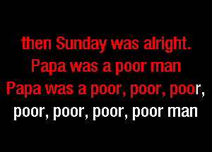 then Sunday was alright.
Papa was a poor man
Papa was a poor, poor, poor,
poor, poor, poor, poor man