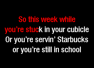 So this week while
youTe stuck in your cubicle

0r yowre servin' Starbucks
or youTe still in school