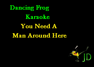 Dancing Frog
Karaoke
You Need A
Man Around Here