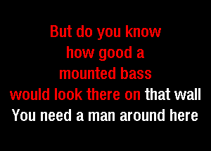 But do you know
how good a
mounted bass
would look there on that wall
You need a man around here