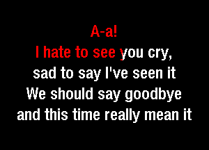 A-a!
I hate to see you cry,
sad to say I've seen it

We should say goodbye
and this time really mean it