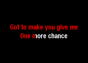 Got to make you give me

One more chance