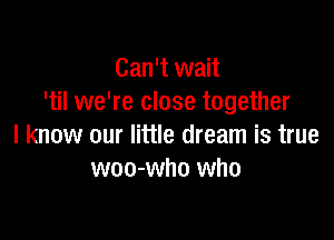 Can't wait
'til we're close together

I know our little dream is true
woo-who who