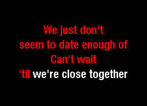 We just don't
seem to date enough of

Can't wait
'til we're close together