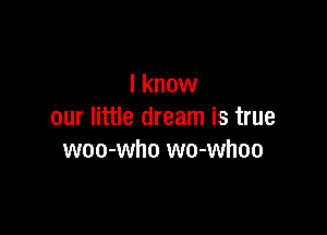 I know

our little dream is true
woo-who wo-whoo