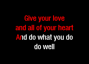 Give your love
and all of your heart

And do what you do
do well
