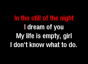 In the still of the night
I dream of you

My life is empty, girl
I don't know what to do.