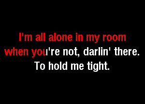 I'm all alone in my room

when you're not, darlin' there.
To hold me tight.