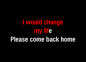 I would change

my life
Please come back home