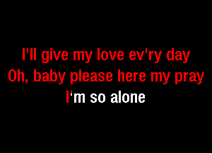 I'll give my love ev'ry day

Oh, baby please here my pray
I'm so alone