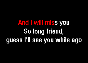 And I will miss you

So long friend,
guess I'll see you while ago