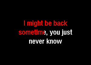 I might be back

sometime, you just
never know