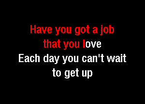 Have you got ajob
that you love

Each day you can't wait
to get up
