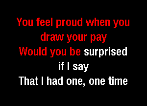 You feel proud when you
draw your pay
Would you be surprised

if I say
That I had one, one time