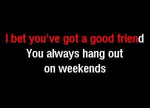 I bet you've got a good friend

You always hang out
on weekends