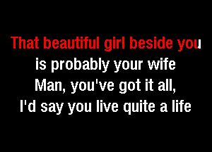 That beautiful girl beside you
is probably your wife
Man, you've got it all,

I'd say you live quite a life