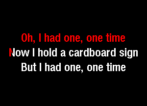 Oh, I had one, one time

Now I hold a cardboard sign
But I had one, one time