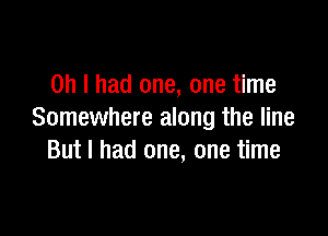 Oh I had one, one time

Somewhere along the line
But I had one, one time