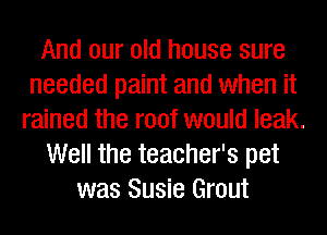 And our old house sure
needed paint and when it
rained the roof would leak.
Well the teacher's pet
was Susie Grout