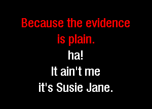 Because the evidence
is plain.

ha!
It ain't me
it's Susie Jane.