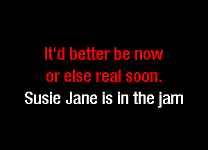 It'd better be now

or else real soon.
Susie Jane is in the jam