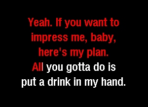 Yeah. If you want to
impress me, baby,
here's my plan.

All you gotta do is
put a drink in my hand.