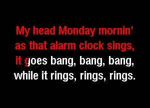 My head Monday mornin'
as that alarm clock sings,
it goes bang, bang, bang,
while it rings, rings, rings.