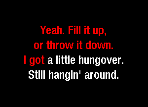Yeah. Fill it up,
or throw it down.

I got a little hungover.
Still hangin' around.