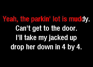 Yeah, the parkin' lot is muddy.
Can't get to the door.

I'll take myjacked up
drop her down in 4 by 4.