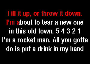 Fill it up, or throw it down.
I'm about to tear a new one
in this old town. 5 4 3 2 1
I'm a rocket man. All you gotta
do is put a drink in my hand