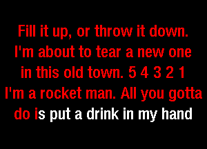 Fill it up, or throw it down.
I'm about to tear a new one
in this old town. 5 4 3 2 1
I'm a rocket man. All you gotta
do is put a drink in my hand