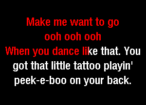 Make me want to go
00h 00h 00h
When you dance like that. You
got that little tattoo playin'
peek-e-boo on your back.