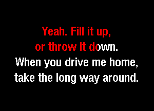 Yeah. Fill it up,
or throw it down.

When you drive me home,
take the long way around.