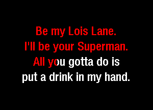 Be my Lois Lane.
I'll be your Superman.

All you gotta do is
put a drink in my hand.