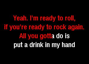 Yeah. I'm ready to roll,
if you're ready to rock again.

All you gotta do is
put a drink in my hand