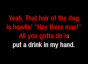 Yeah. That hair of the dog
is howlin' Hey there man!

All you gotta do is
put a drink in my hand.