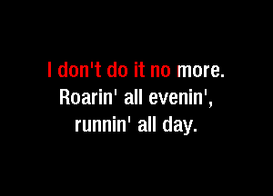 I don't do it no more.

Roarin' all evenin',
runnin' all day.