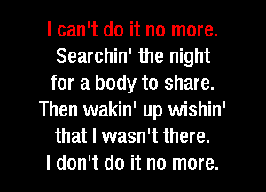 I can't do it no more.
Searchin' the night
for a body to share.
Then wakin' up wishin'
that I wasn't there.

I don't do it no more. I