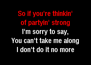 So if you're thinkin'
of partyin' strong
I'm sorry to say,

You can't take me along
I don't do it no more