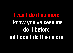 I can't do it no more
I know you've seen me

do it before
but I don't do it no more.