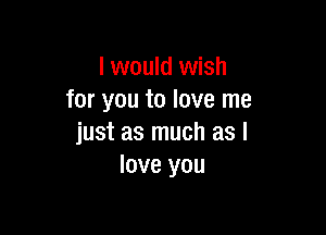 I would wish
for you to love me

just as much as I
love you