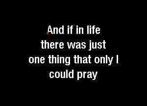 And if in life
there was just

one thing that only I
could pray