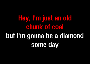 Hey, I'm just an old
chunk of coal

but I'm gonna be a diamond
some day