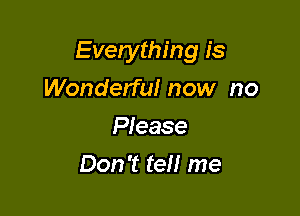 Everything is

Wonderful now no
Please
Don't tel! me