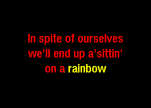In spite of ourselves

we'll end up a'sittin'
on a rainbow